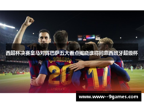 西超杯决赛皇马对阵巴萨五大看点揭晓谁将问鼎西班牙超级杯