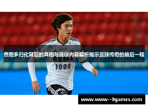 费南多归化背后的真相与退役内幕解析揭示足球传奇的最后一程 费南多归化背后的真相与退役内幕解析揭示足球传奇的最后一程