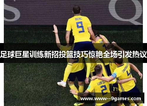 足球巨星训练新招投篮技巧惊艳全场引发热议