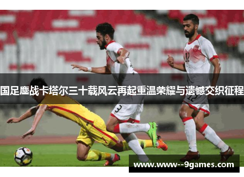 国足鏖战卡塔尔三十载风云再起重温荣耀与遗憾交织征程