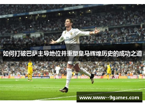 如何打破巴萨主导地位并重塑皇马辉煌历史的成功之道