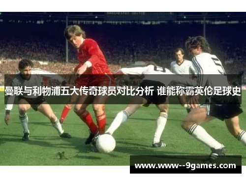 曼联与利物浦五大传奇球员对比分析 谁能称霸英伦足球史 曼联与利物浦五大传奇球员对比分析 谁能称霸英伦足球史