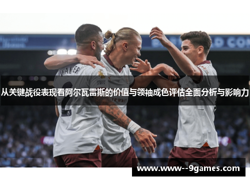 从关键战役表现看阿尔瓦雷斯的价值与领袖成色评估全面分析与影响力