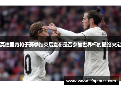 莫德里奇将于赛季结束后宣布是否参加世界杯的最终决定 莫德里奇将于赛季结束后宣布是否参加世界杯的最终决定