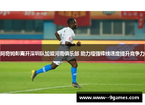 阿奇姆彭离开深圳队加盟河南俱乐部 助力增强锋线速度提升竞争力 阿奇姆彭离开深圳队加盟河南俱乐部 助力增强锋线速度提升竞争力